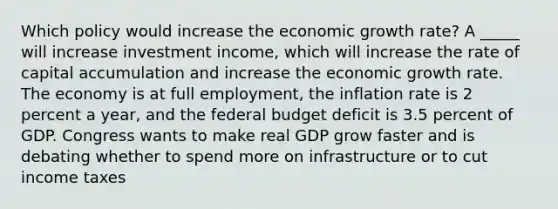 Which policy would increase the economic growth​ rate? A​ _____ will increase investment​ income, which will increase the rate of capital accumulation and increase the economic growth rate. The economy is at full​ employment, the inflation rate is 2 percent a​ year, and the federal budget deficit is 3.5 percent of GDP. Congress wants to make real GDP grow faster and is debating whether to spend more on infrastructure or to cut income taxes