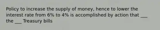 Policy to increase the <a href='https://www.questionai.com/knowledge/kUIOOoB75i-supply-of-money' class='anchor-knowledge'>supply of money</a>, hence to lower the interest rate from 6% to 4% is accomplished by action that ___ the ___ Treasury bills