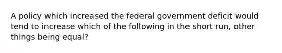 A policy which increased the federal government deficit would tend to increase which of the following in the short run, other things being equal?