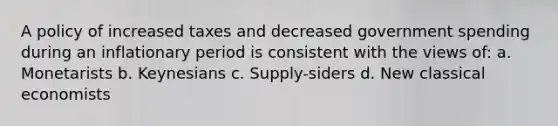 A policy of increased taxes and decreased government spending during an inflationary period is consistent with the views of: a. Monetarists b. Keynesians c. Supply-siders d. New classical economists