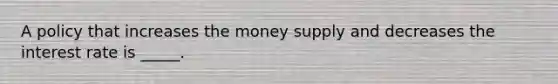 A policy that increases the money supply and decreases the interest rate is _____.