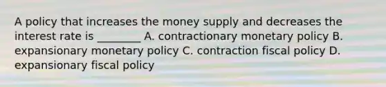 A policy that increases the money supply and decreases the interest rate is ________ A. contractionary monetary policy B. expansionary monetary policy C. contraction fiscal policy D. expansionary fiscal policy