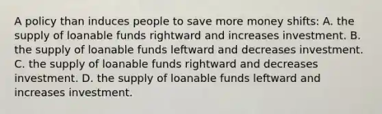 A policy than induces people to save more money shifts: A. the supply of loanable funds rightward and increases investment. B. the supply of loanable funds leftward and decreases investment. C. the supply of loanable funds rightward and decreases investment. D. the supply of loanable funds leftward and increases investment.