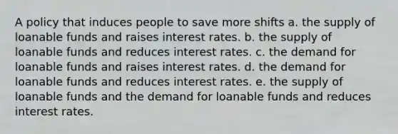 A policy that induces people to save more shifts a. the supply of loanable funds and raises interest rates. b. the supply of loanable funds and reduces interest rates. c. the demand for loanable funds and raises interest rates. d. the demand for loanable funds and reduces interest rates. e. the supply of loanable funds and the demand for loanable funds and reduces interest rates.