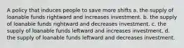 A policy that induces people to save more shifts a. the supply of loanable funds rightward and increases investment. b. the supply of loanable funds rightward and decreases investment. c. the supply of loanable funds leftward and increases investment. d. the supply of loanable funds leftward and decreases investment.