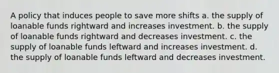 A policy that induces people to save more shifts a. the supply of loanable funds rightward and increases investment. b. the supply of loanable funds rightward and decreases investment. c. the supply of loanable funds leftward and increases investment. d. the supply of loanable funds leftward and decreases investment.