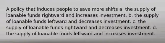 A policy that induces people to save more shifts a. the supply of loanable funds rightward and increases investment. b. the supply of loanable funds leftward and decreases investment. c. the supply of loanable funds rightward and decreases investment. d. the supply of loanable funds leftward and increases investment.