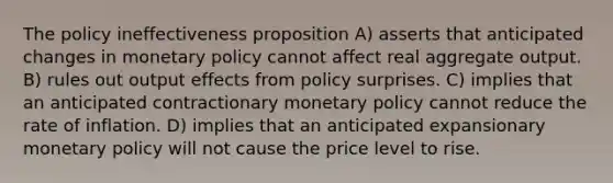 The policy ineffectiveness proposition A) asserts that anticipated changes in monetary policy cannot affect real aggregate output. B) rules out output effects from policy surprises. C) implies that an anticipated contractionary monetary policy cannot reduce the rate of inflation. D) implies that an anticipated expansionary monetary policy will not cause the price level to rise.