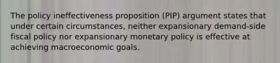 The policy ineffectiveness proposition (PIP) argument states that under certain circumstances, neither expansionary demand-side fiscal policy nor expansionary monetary policy is effective at achieving macroeconomic goals.