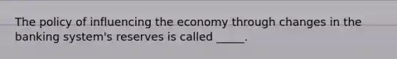 The policy of influencing the economy through changes in the banking system's reserves is called _____.