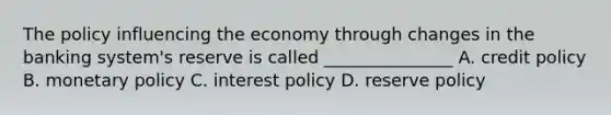 The policy influencing the economy through changes in the banking system's reserve is called _______________ A. credit policy B. monetary policy C. interest policy D. reserve policy