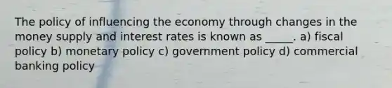 The policy of influencing the economy through changes in the money supply and interest rates is known as _____. a) <a href='https://www.questionai.com/knowledge/kPTgdbKdvz-fiscal-policy' class='anchor-knowledge'>fiscal policy</a> b) <a href='https://www.questionai.com/knowledge/kEE0G7Llsx-monetary-policy' class='anchor-knowledge'>monetary policy</a> c) government policy d) commercial banking policy