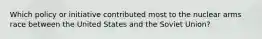 Which policy or initiative contributed most to the nuclear arms race between the United States and the Soviet Union?