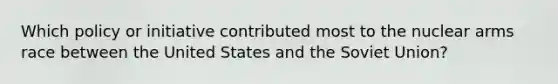 Which policy or initiative contributed most to the nuclear arms race between the United States and the Soviet Union?