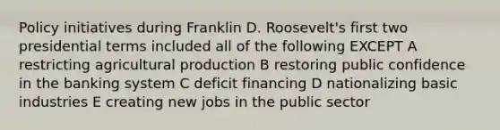 Policy initiatives during Franklin D. Roosevelt's first two presidential terms included all of the following EXCEPT A restricting agricultural production B restoring public confidence in the banking system C deficit financing D nationalizing basic industries E creating new jobs in the public sector