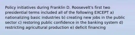 Policy initiatives during Franklin D. Roosevelt's first two presidential terms included all of the following EXCEPT a) nationalizing basic industries b) creating new jobs in the public sector c) restoring public confidence in the banking system d) restricting agricultural production e) deficit financing