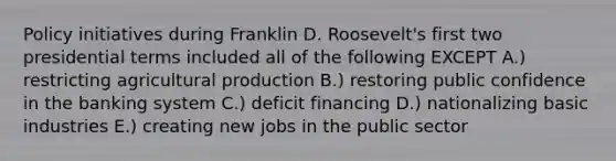 Policy initiatives during Franklin D. Roosevelt's first two presidential terms included all of the following EXCEPT A.) restricting agricultural production B.) restoring public confidence in the banking system C.) deficit financing D.) nationalizing basic industries E.) creating new jobs in the public sector