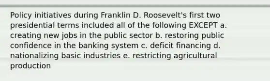 Policy initiatives during Franklin D. Roosevelt's first two presidential terms included all of the following EXCEPT a. creating new jobs in the public sector b. restoring public confidence in the banking system c. deficit financing d. nationalizing basic industries e. restricting agricultural production