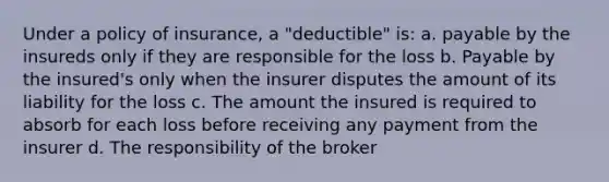 Under a policy of insurance, a "deductible" is: a. payable by the insureds only if they are responsible for the loss b. Payable by the insured's only when the insurer disputes the amount of its liability for the loss c. The amount the insured is required to absorb for each loss before receiving any payment from the insurer d. The responsibility of the broker