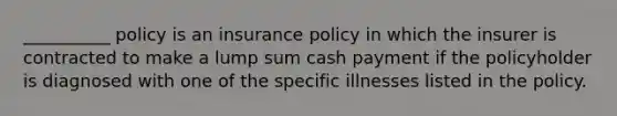 __________ policy is an insurance policy in which the insurer is contracted to make a lump sum cash payment if the policyholder is diagnosed with one of the specific illnesses listed in the policy.