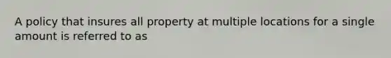 A policy that insures all property at multiple locations for a single amount is referred to as