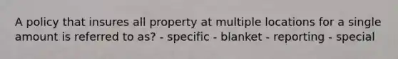 A policy that insures all property at multiple locations for a single amount is referred to as? - specific - blanket - reporting - special