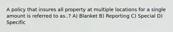 A policy that insures all property at multiple locations for a single amount is referred to as..? A) Blanket B) Reporting C) Special D) Specific