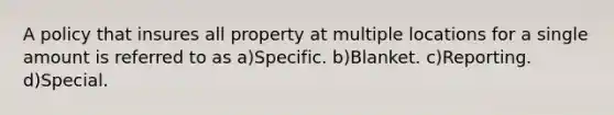 A policy that insures all property at multiple locations for a single amount is referred to as a)Specific. b)Blanket. c)Reporting. d)Special.