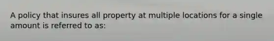 A policy that insures all property at multiple locations for a single amount is referred to as: