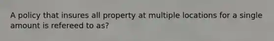 A policy that insures all property at multiple locations for a single amount is refereed to as?