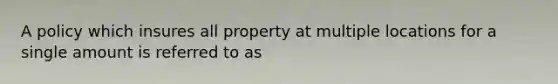 A policy which insures all property at multiple locations for a single amount is referred to as