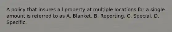 A policy that insures all property at multiple locations for a single amount is referred to as A. Blanket. B. Reporting. C. Special. D. Specific.