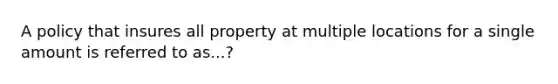 A policy that insures all property at multiple locations for a single amount is referred to as...?