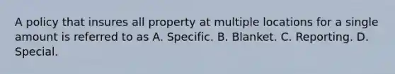 A policy that insures all property at multiple locations for a single amount is referred to as A. Specific. B. Blanket. C. Reporting. D. Special.