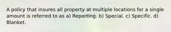 A policy that insures all property at multiple locations for a single amount is referred to as a) Reporting. b) Special. c) Specific. d) Blanket.