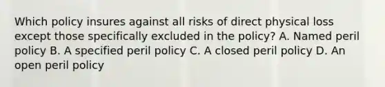 Which policy insures against all risks of direct physical loss except those specifically excluded in the policy? A. Named peril policy B. A specified peril policy C. A closed peril policy D. An open peril policy