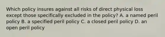 Which policy insures against all risks of direct physical loss except those specifically excluded in the policy? A. a named peril policy B. a specified peril policy C. a closed peril policy D. an open peril policy