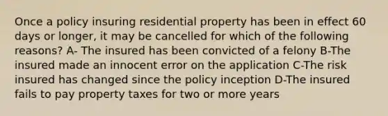 Once a policy insuring residential property has been in effect 60 days or longer, it may be cancelled for which of the following reasons? A- The insured has been convicted of a felony B-The insured made an innocent error on the application C-The risk insured has changed since the policy inception D-The insured fails to pay property taxes for two or more years