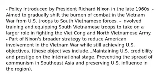 - Policy introduced by President Richard Nixon in the late 1960s. - Aimed to gradually shift the burden of combat in the Vietnam War from U.S. troops to South Vietnamese forces. - Involved training and equipping South Vietnamese troops to take on a larger role in fighting the Viet Cong and North Vietnamese Army. - Part of Nixon's broader strategy to reduce American involvement in the Vietnam War while still achieving U.S. objectives. (these objectives include...Maintaining U.S. credibility and prestige on the international stage. Preventing the spread of communism in Southeast Asia and preserving U.S. influence in the region).