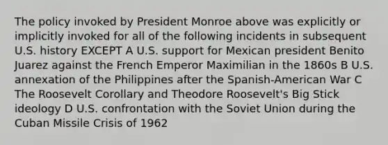 The policy invoked by President Monroe above was explicitly or implicitly invoked for all of the following incidents in subsequent U.S. history EXCEPT A U.S. support for Mexican president Benito Juarez against the French Emperor Maximilian in the 1860s B U.S. annexation of the Philippines after the Spanish-American War C The Roosevelt Corollary and Theodore Roosevelt's Big Stick ideology D U.S. confrontation with the Soviet Union during the Cuban Missile Crisis of 1962