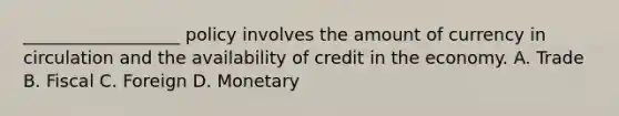 __________________ policy involves the amount of currency in circulation and the availability of credit in the economy. A. Trade B. Fiscal C. Foreign D. Monetary