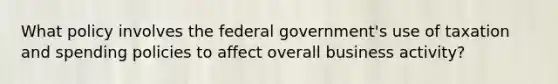 What policy involves the federal government's use of taxation and spending policies to affect overall business activity?