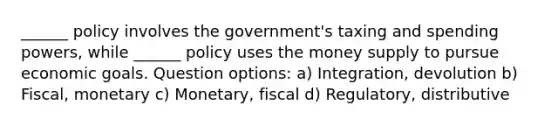 ______ policy involves the government's taxing and spending powers, while ______ policy uses the money supply to pursue economic goals. Question options: a) Integration, devolution b) Fiscal, monetary c) Monetary, fiscal d) Regulatory, distributive