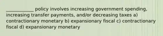 ____________ policy involves increasing government spending, increasing transfer payments, and/or decreasing taxes a) contractionary monetary b) expansionary fiscal c) contractionary fiscal d) expansionary monetary