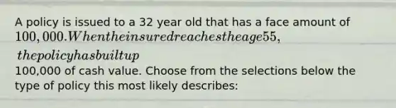 A policy is issued to a 32 year old that has a face amount of 100,000. When the insured reaches the age 55, the policy has built up100,000 of cash value. Choose from the selections below the type of policy this most likely describes: