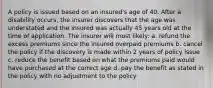 A policy is issued based on an insured's age of 40. After a disability occurs, the insurer discovers that the age was understated and the insured was actually 45 years old at the time of application. The insurer will most likely: a. refund the excess premiums since the insured overpaid premiums b. cancel the policy if the discovery is made within 2 years of policy issue c. reduce the benefit based on what the premiums paid would have purchased at the correct age d. pay the benefit as stated in the policy with no adjustment to the policy