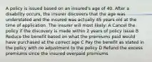 A policy is issued based on an insured's age of 40. After a disability occurs, the insurer discovers that the age was understated and the insured was actually 45 years old at the time of application. The insurer will most likely: A Cancel the policy if the discovery is made within 2 years of policy issue B Reduce the benefit based on what the premiums paid would have purchased at the correct age C Pay the benefit as stated in the policy with no adjustment to the policy D Refund the excess premiums since the insured overpaid premiums