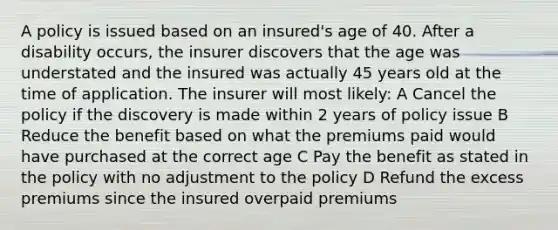 A policy is issued based on an insured's age of 40. After a disability occurs, the insurer discovers that the age was understated and the insured was actually 45 years old at the time of application. The insurer will most likely: A Cancel the policy if the discovery is made within 2 years of policy issue B Reduce the benefit based on what the premiums paid would have purchased at the correct age C Pay the benefit as stated in the policy with no adjustment to the policy D Refund the excess premiums since the insured overpaid premiums