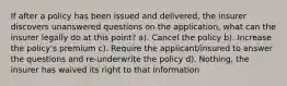 If after a policy has been issued and delivered, the insurer discovers unanswered questions on the application, what can the insurer legally do at this point? a). Cancel the policy b). Increase the policy's premium c). Require the applicant/insured to answer the questions and re-underwrite the policy d). Nothing, the insurer has waived its right to that information