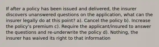 If after a policy has been issued and delivered, the insurer discovers unanswered questions on the application, what can the insurer legally do at this point? a). Cancel the policy b). Increase the policy's premium c). Require the applicant/insured to answer the questions and re-underwrite the policy d). Nothing, the insurer has waived its right to that information